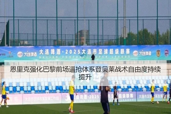 恩里克强化巴黎前场逼抢体系登贝莱战术自由度持续提升