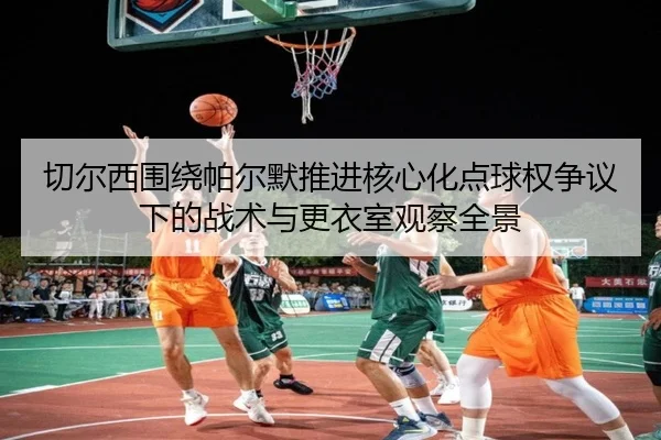 切尔西围绕帕尔默推进核心化点球权争议下的战术与更衣室观察全景