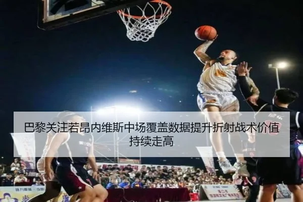 巴黎关注若昂内维斯中场覆盖数据提升折射战术价值持续走高