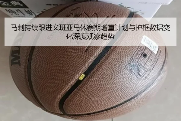马刺持续跟进文班亚马休赛期增重计划与护框数据变化深度观察趋势