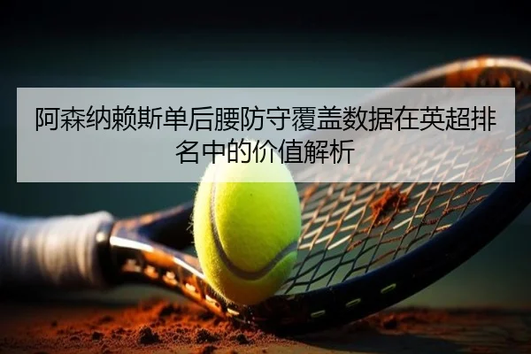 阿森纳赖斯单后腰防守覆盖数据在英超排名中的价值解析