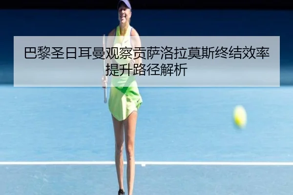 巴黎圣日耳曼观察贡萨洛拉莫斯终结效率提升路径解析