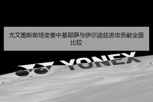 尤文图斯前场变奏中基耶萨与伊尔迪兹进攻贡献全面比较